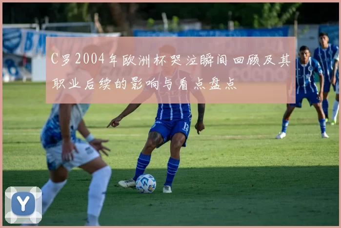 C罗2004年欧洲杯哭泣瞬间回顾及其职业后续的影响与看点盘点