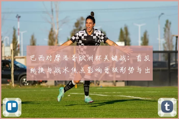 巴西对摩洛哥欧洲杯关键战：首发轮换与战术焦点影响晋级形势与出线看点