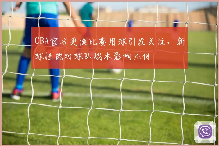 CBA官方更换比赛用球引发关注，新球性能对球队战术影响几何