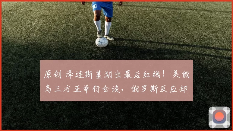 原创 泽连斯基划出最后红线！美俄乌三方正举行会谈，俄罗斯反应却让人心凉