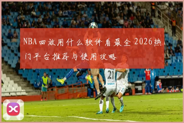 NBA回放用什么软件看最全 2026热门平台推荐与使用攻略