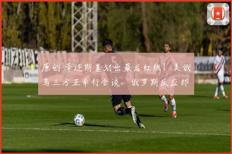 原创 泽连斯基划出最后红线！美俄乌三方正举行会谈，俄罗斯反应却让人心凉