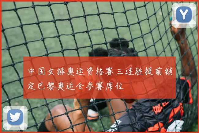 中国女排奥运资格赛三连胜提前锁定巴黎奥运会参赛席位