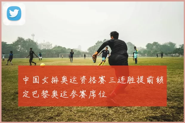 中国女排奥运资格赛三连胜提前锁定巴黎奥运参赛席位