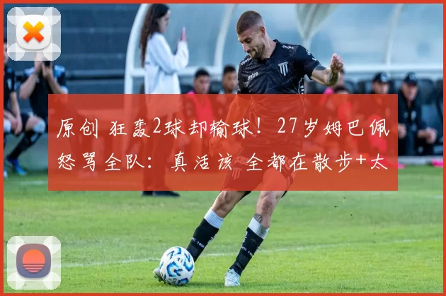 原创 狂轰2球却输球!27岁姆巴佩怒骂全队:真活该 全都在散步+太丢人了