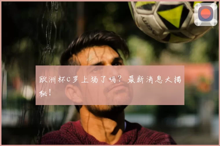 欧洲杯c罗上场了吗？最新消息大揭秘！