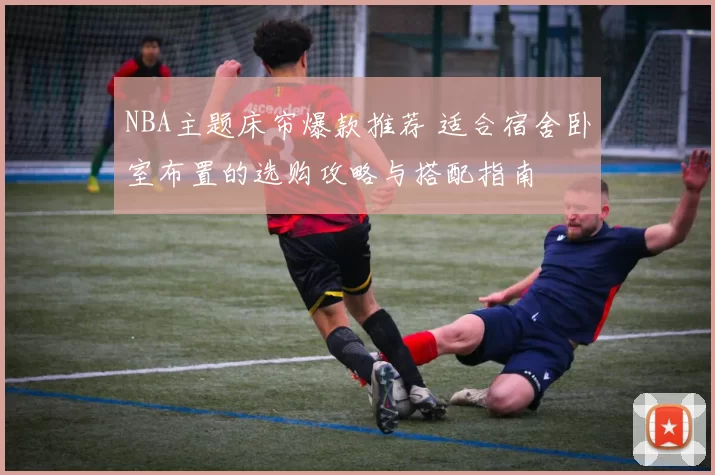 NBA主题床帘爆款推荐 适合宿舍卧室布置的选购攻略与搭配指南