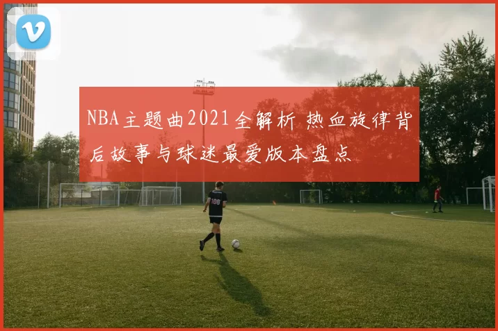 NBA主题曲2021全解析 热血旋律背后故事与球迷最爱版本盘点
