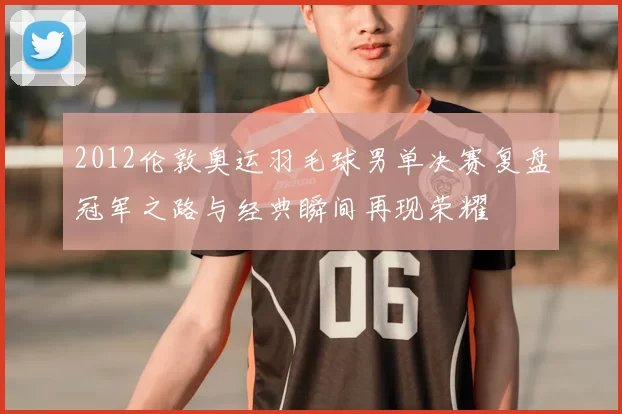 2012伦敦奥运羽毛球男单决赛复盘冠军之路与经典瞬间再现荣耀