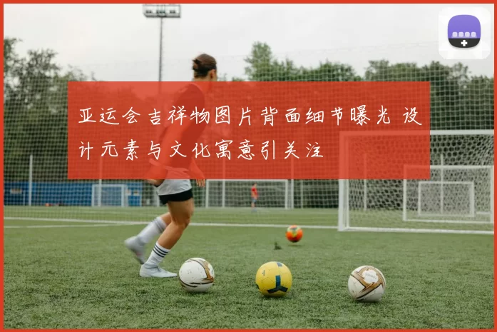 亚运会吉祥物图片背面细节曝光 设计元素与文化寓意引关注