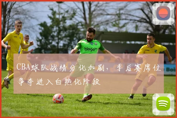 CBA球队战绩分化加剧，季后赛席位争夺进入白热化阶段