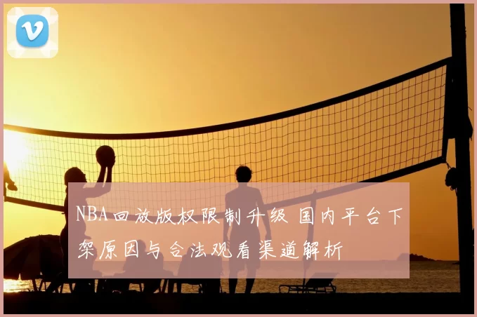 NBA回放版权限制升级 国内平台下架原因与合法观看渠道解析