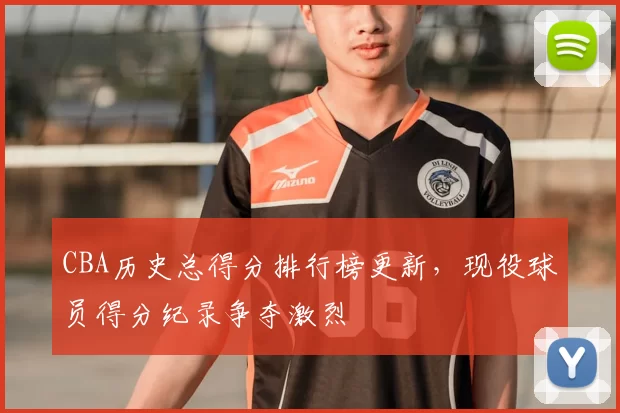 CBA历史总得分排行榜更新，现役球员得分纪录争夺激烈