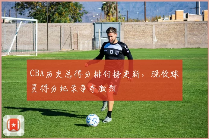 CBA历史总得分排行榜更新，现役球员得分纪录争夺激烈