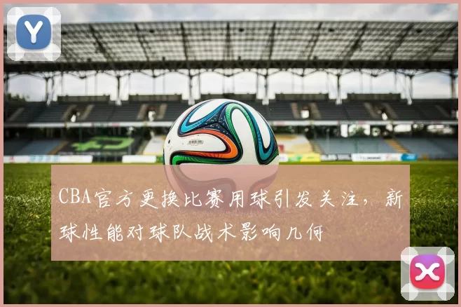 CBA官方更换比赛用球引发关注，新球性能对球队战术影响几何