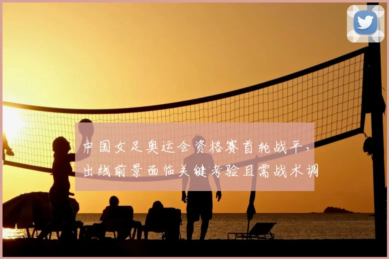 中国女足奥运会资格赛首轮战平，出线前景面临关键考验且需战术调整