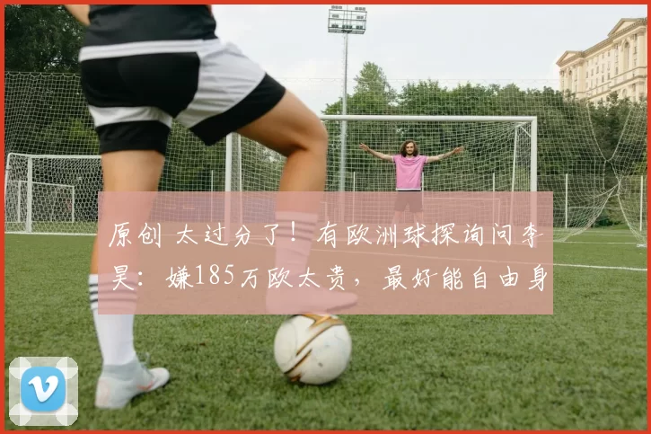 原创 太过分了！有欧洲球探询问李昊：嫌185万欧太贵，最好能自由身加盟