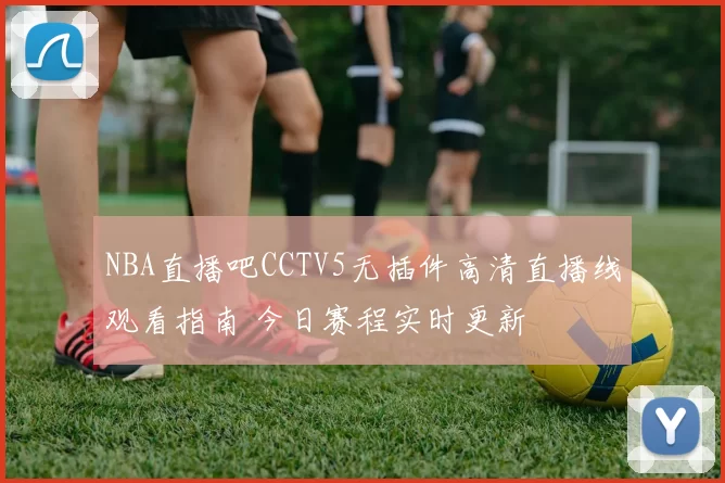 NBA直播吧CCTV5无插件高清直播线观看指南 今日赛程实时更新