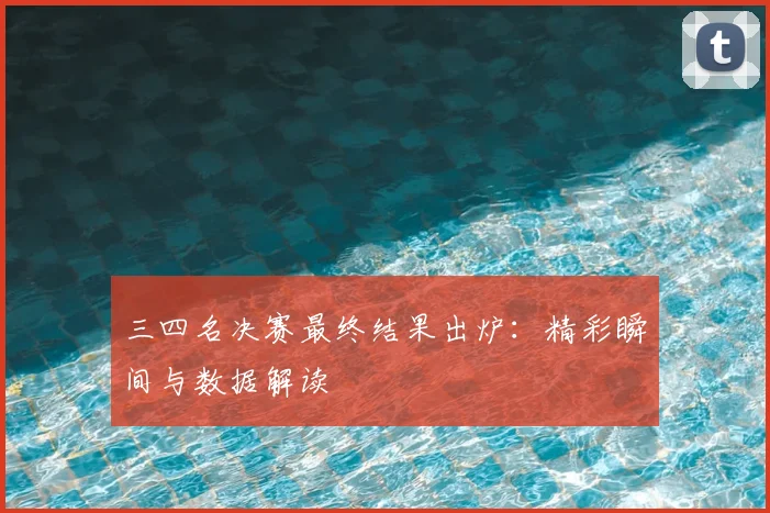 三四名决赛最终结果出炉：精彩瞬间与数据解读