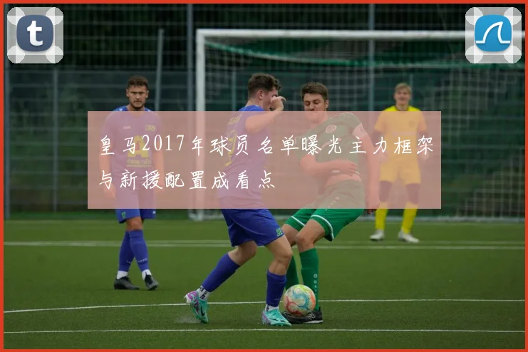 皇马2017年球员名单曝光主力框架与新援配置成看点