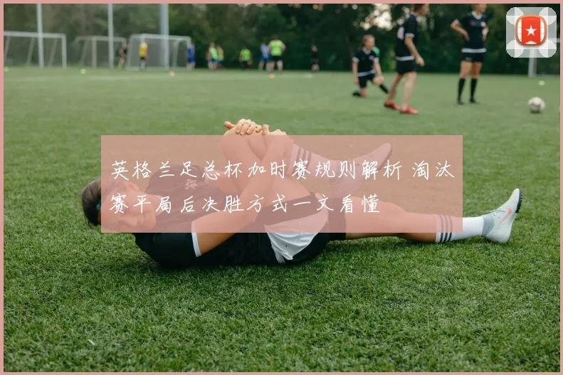 英格兰足总杯加时赛规则解析 淘汰赛平局后决胜方式一文看懂