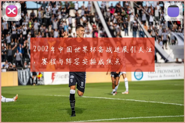 2002年中国世界杯备战进展引关注，赛程与阵容安排成焦点