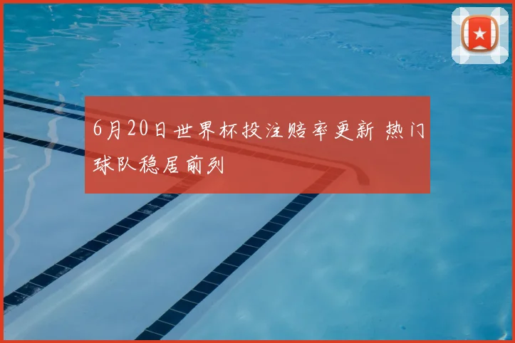 6月20日世界杯投注赔率更新 热门球队稳居前列