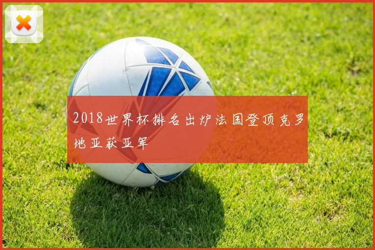 2018世界杯排名出炉法国登顶克罗地亚获亚军