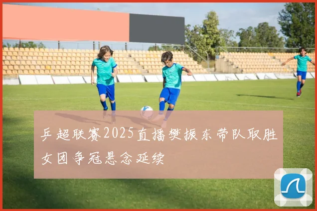 乒超联赛2025直播樊振东带队取胜女团争冠悬念延续