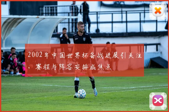 2002年中国世界杯备战进展引关注,赛程与阵容安排成焦点