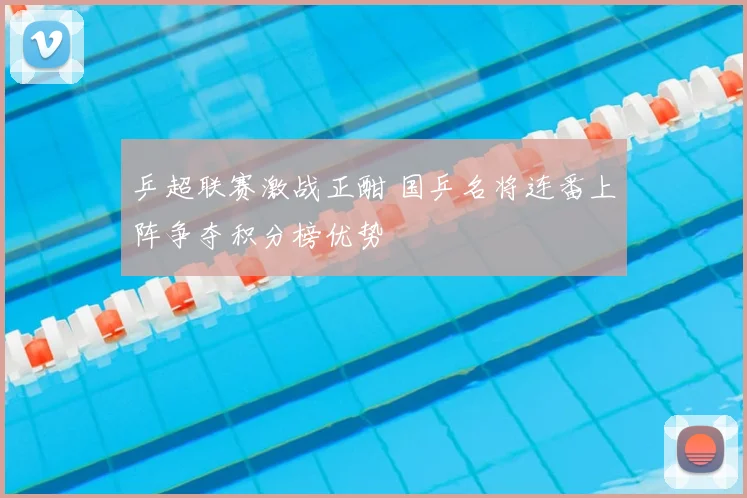 乒超联赛激战正酣 国乒名将连番上阵争夺积分榜优势
